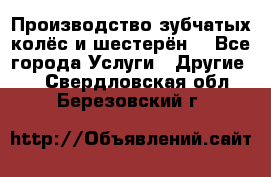 Производство зубчатых колёс и шестерён. - Все города Услуги » Другие   . Свердловская обл.,Березовский г.